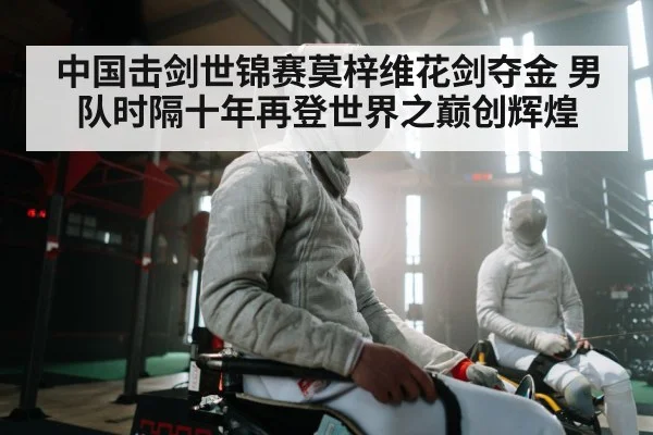 中国击剑世锦赛莫梓维花剑夺金 男队时隔十年再登世界之巅创辉煌