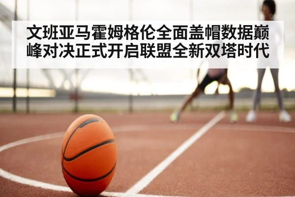 文班亚马霍姆格伦全面盖帽数据巅峰对决正式开启联盟全新双塔时代